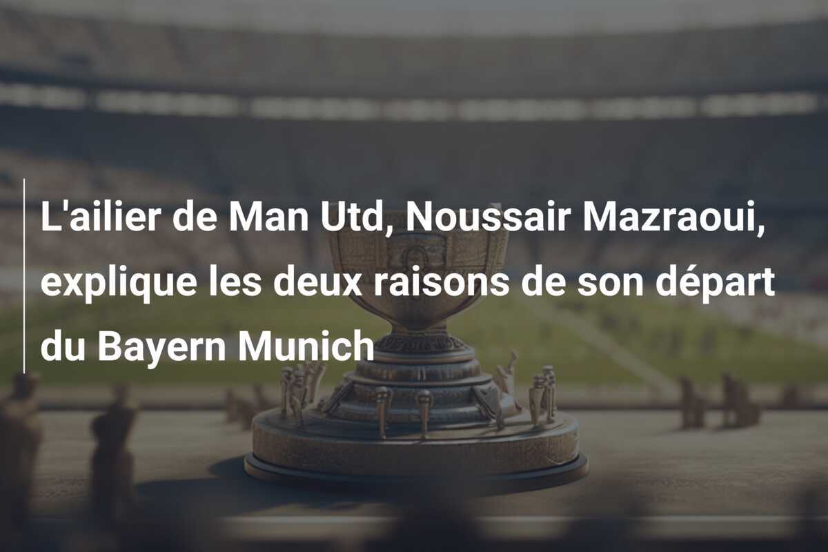 L'ailier de Man Utd, Noussair Mazraoui, explique les deux raisons de son départ du Bayern Munich