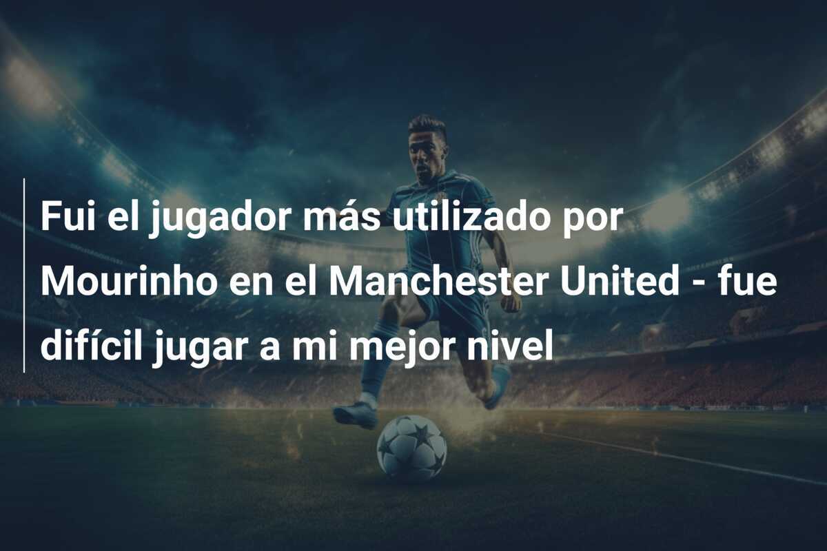 Fui el jugador más utilizado por Mourinho en el Manchester United - fue difícil jugar a mi mejor nivel