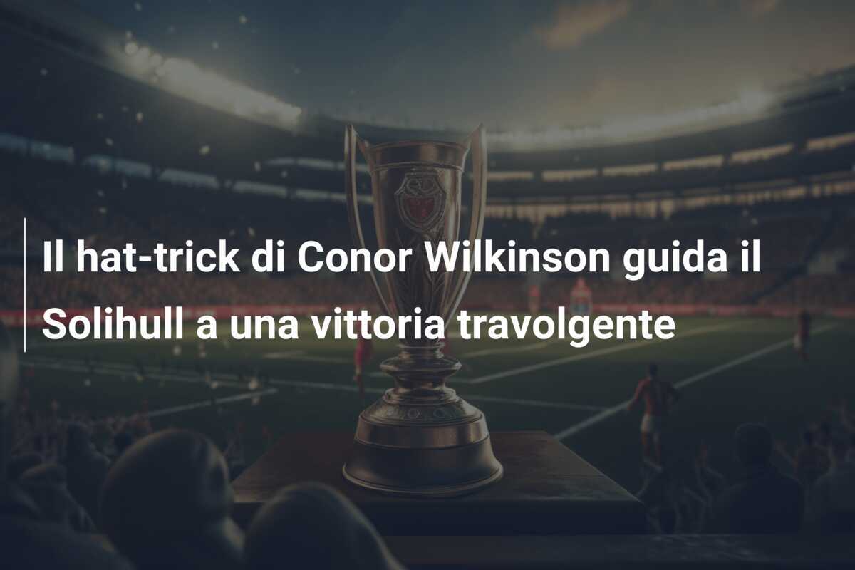Il hat-trick di Conor Wilkinson guida il Solihull a una vittoria travolgente