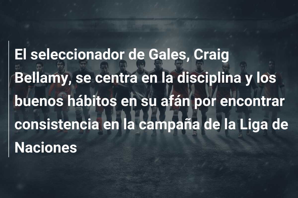 El seleccionador de Gales, Craig Bellamy, se centra en la disciplina y los buenos hábitos en su afán por encontrar consistencia en la campaña de la Liga de Naciones