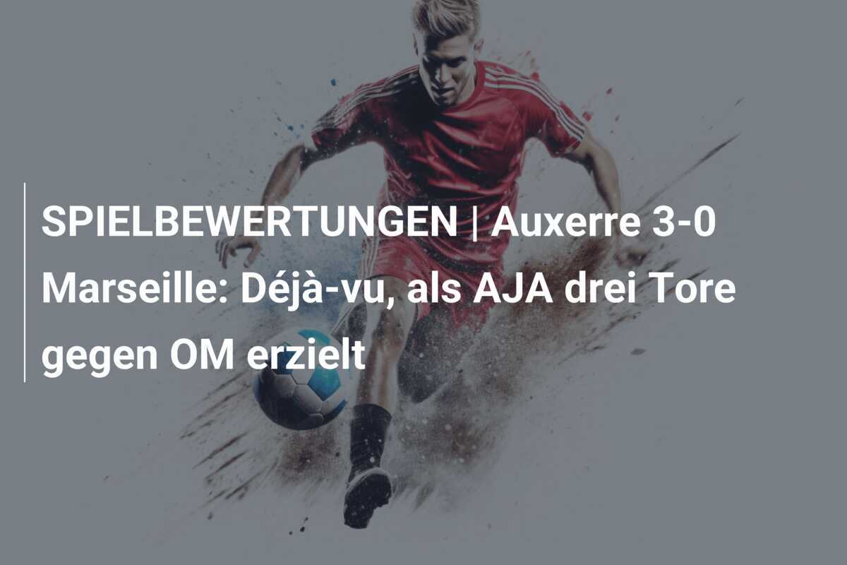 SPIELBEWERTUNGEN | Auxerre 3-0 Marseille: Déjà-vu, als AJA drei Tore gegen OM erzielt