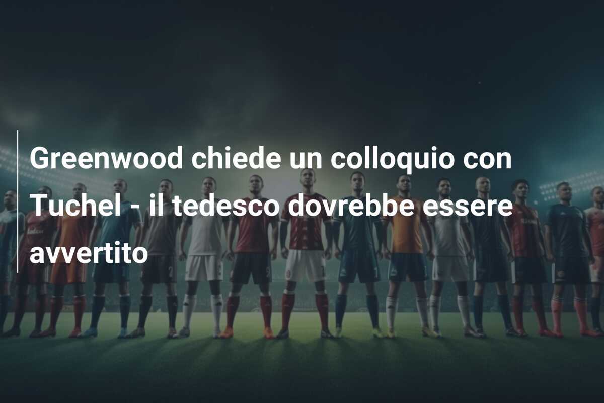 Greenwood chiede un colloquio con Tuchel - il tedesco dovrebbe essere avvertito