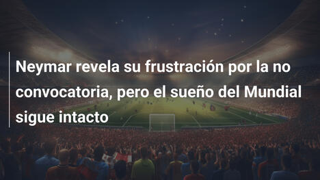 Neymar revela su frustración por la no convocatoria, pero el sueño del Mundial sigue intacto