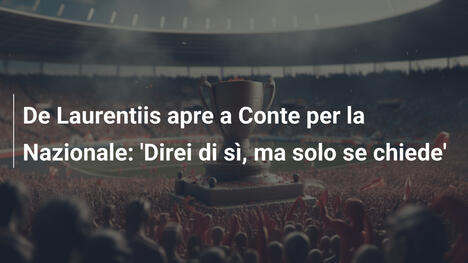 De Laurentiis apre a Conte per la Nazionale: 'Direi di sì, ma solo se chiede'