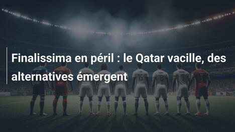 Finalissima en péril : le Qatar vacille, des alternatives émergent