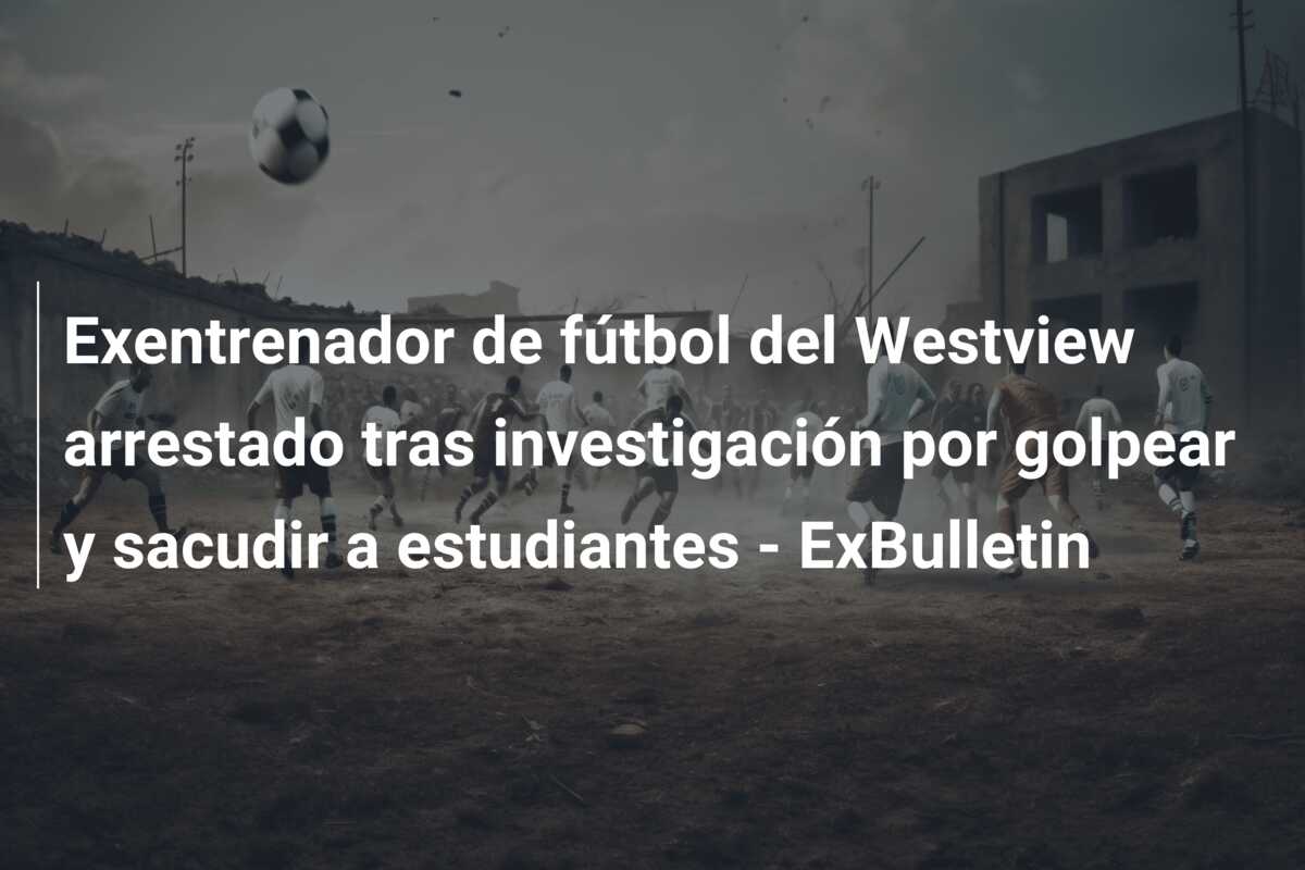 Exentrenador de fútbol del Westview arrestado tras investigación por golpear y sacudir a estudiantes – ExBulletin