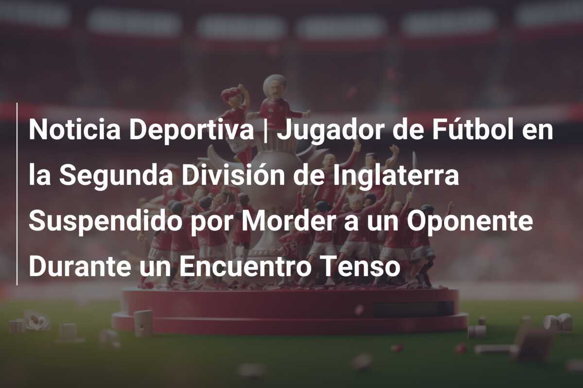 Noticia Deportiva | Jugador de Fútbol en la Segunda División de Inglaterra Suspendido por Morder a un Oponente Durante un Encuentro Tenso