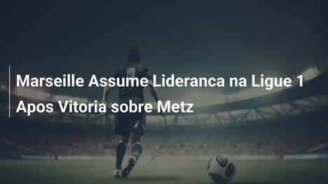 Marseille Assume Lideranca na Ligue 1 Apos Vitoria sobre Metz