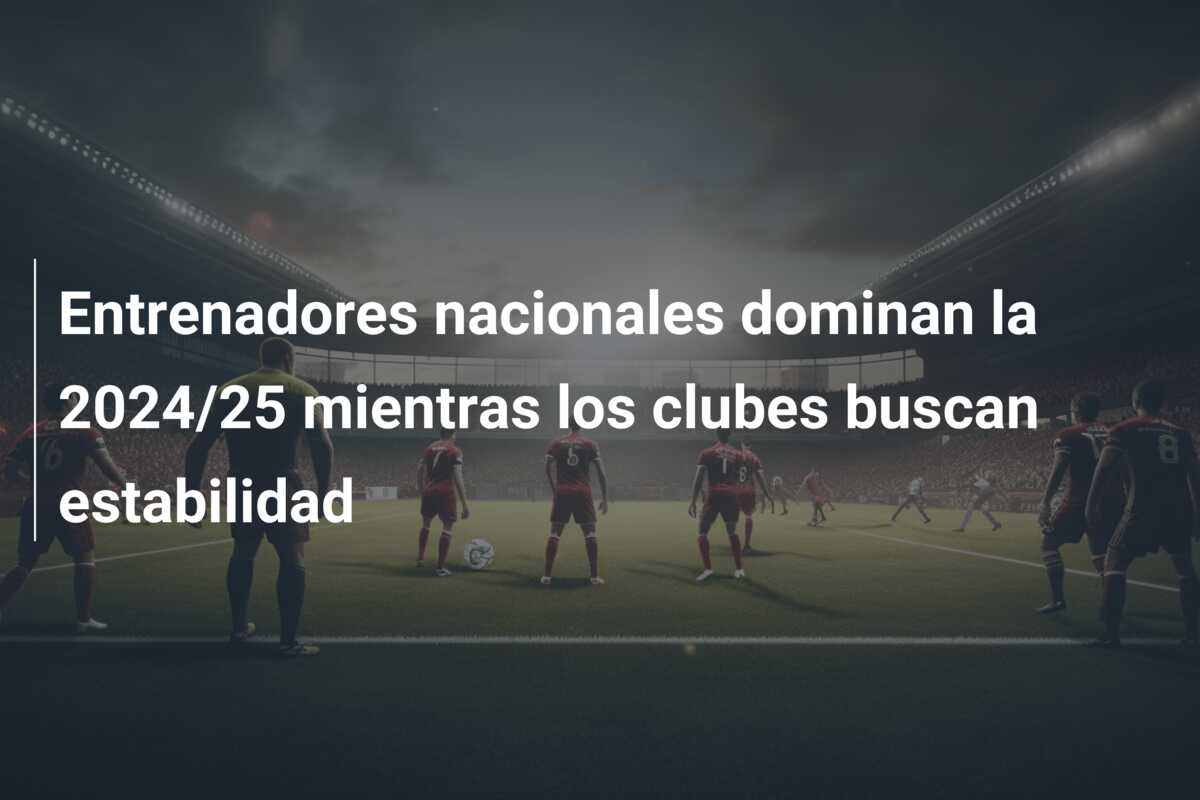 Entrenadores nacionales dominan la 2024/25 mientras los clubes buscan estabilidad