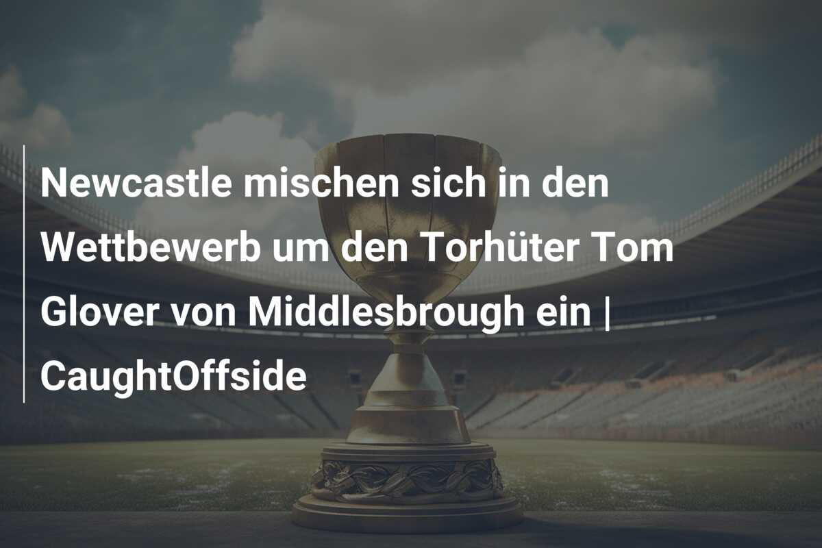 Newcastle mischen sich in den Wettbewerb um den Torhüter Tom Glover von Middlesbrough ein | CaughtOffside