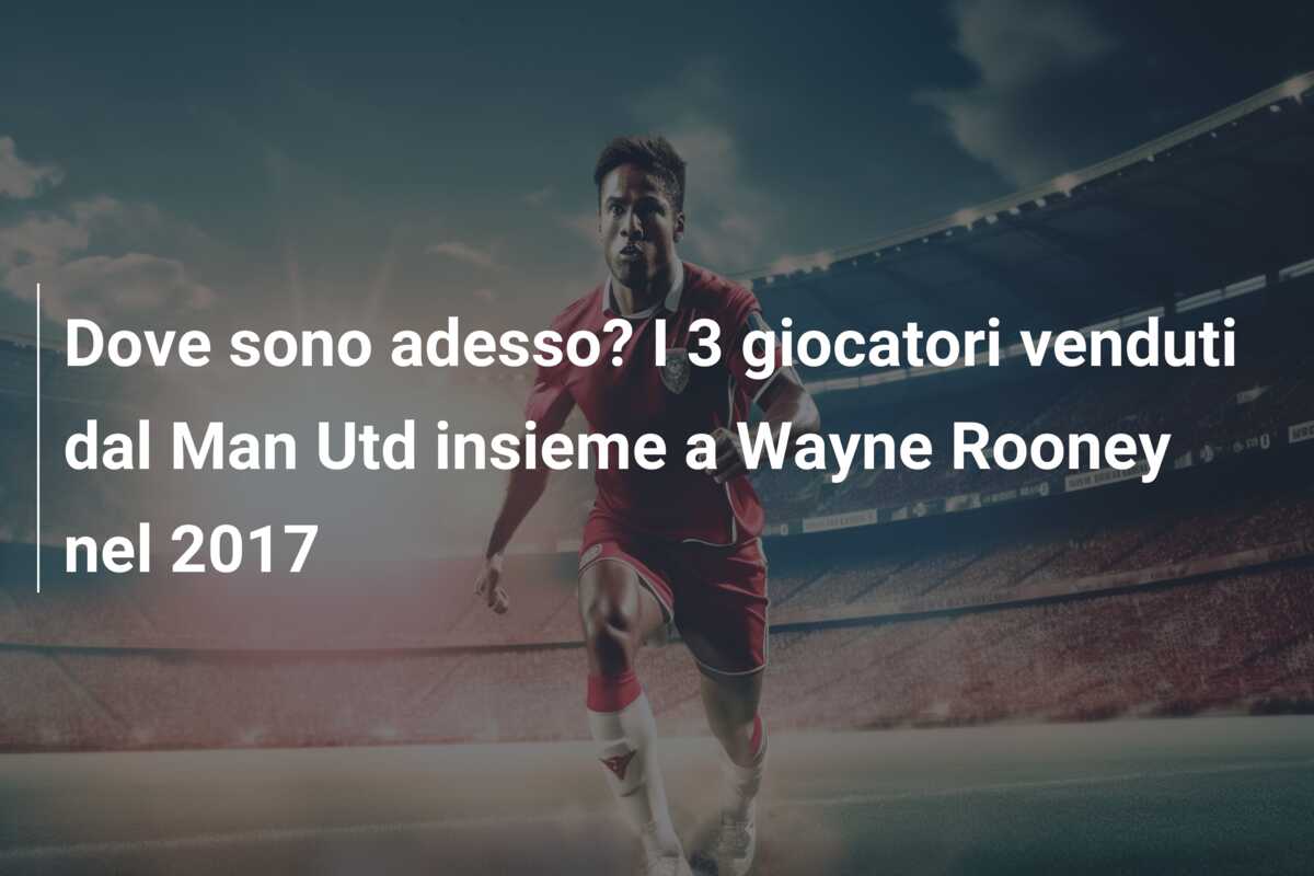 Dove sono adesso? I 3 giocatori venduti dal Man Utd insieme a Wayne Rooney nel 2017