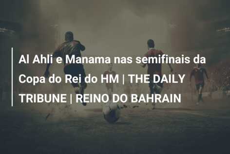 Al Ahli e Manama nas semifinais da Copa do Rei do HM | THE DAILY TRIBUNE | REINO DO BAHRAIN