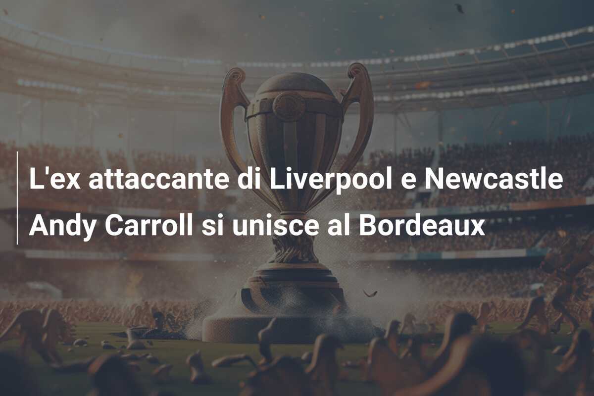 L'ex attaccante di Liverpool e Newcastle Andy Carroll si unisce al Bordeaux