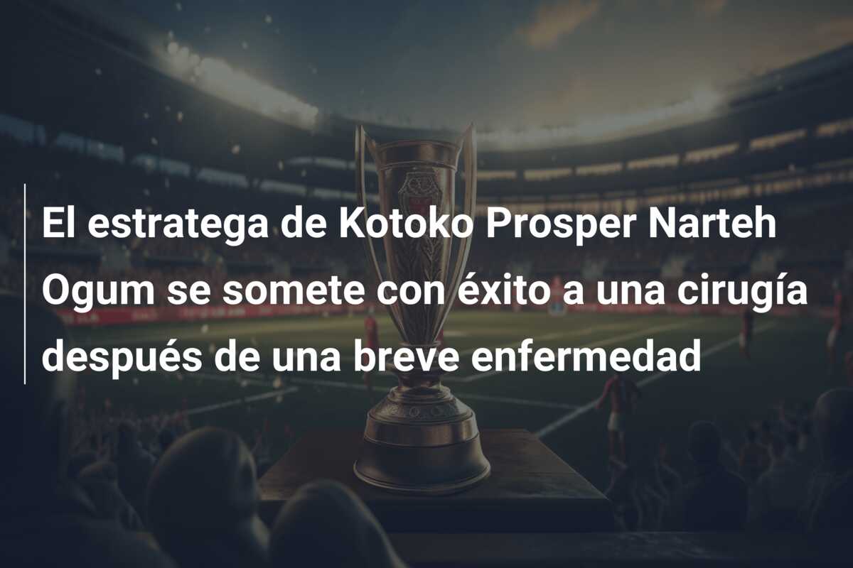 El estratega de Kotoko Prosper Narteh Ogum se somete con éxito a una cirugía después de una breve enfermedad