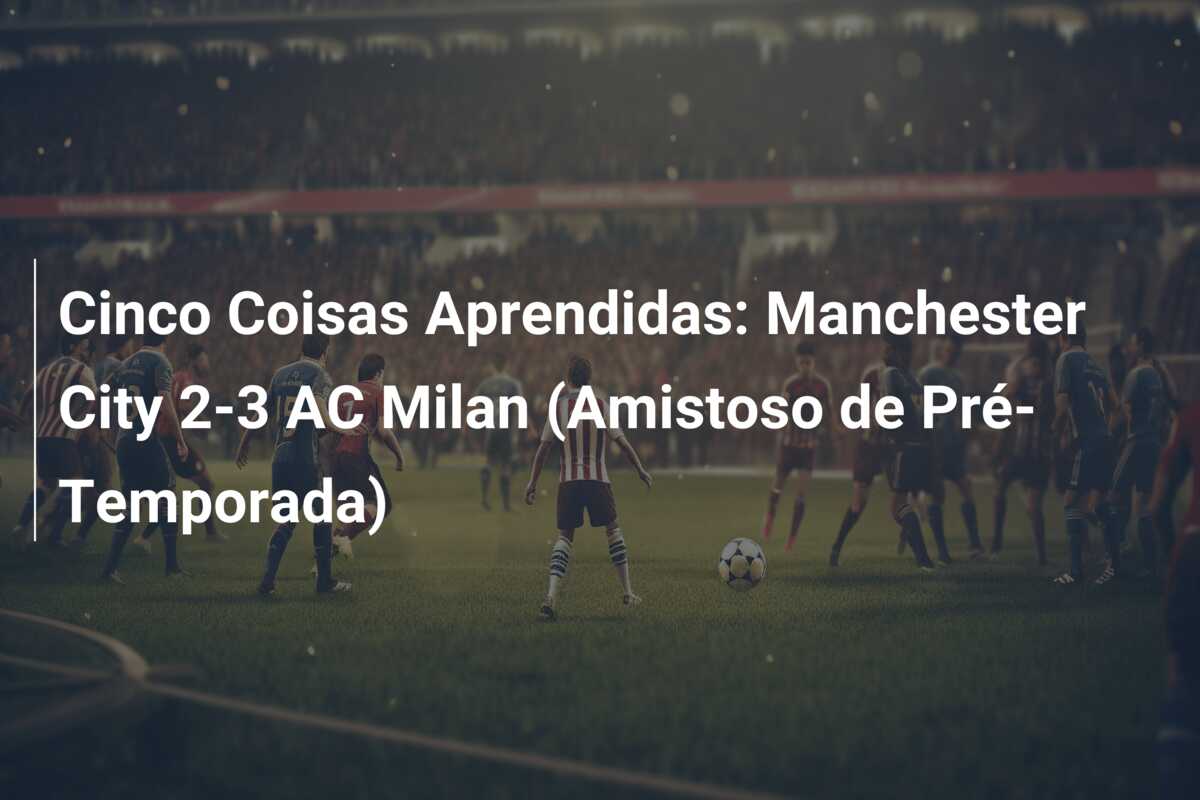 Cinco Coisas Aprendidas: Manchester City 2-3 AC Milan (Amistoso de Pré-Temporada)