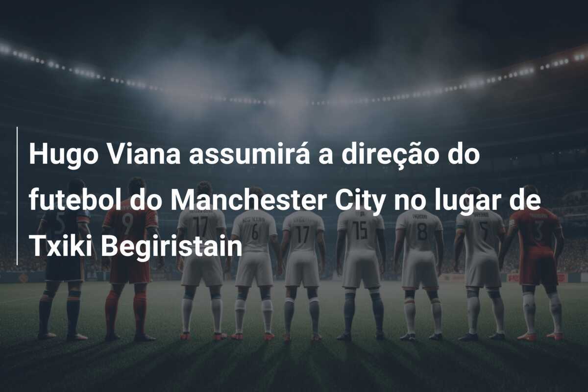 Hugo Viana assumirá a direção do futebol do Manchester City no lugar de Txiki Begiristain