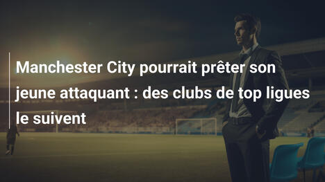 Manchester City pourrait prêter son jeune attaquant : des clubs de top ligues le suivent