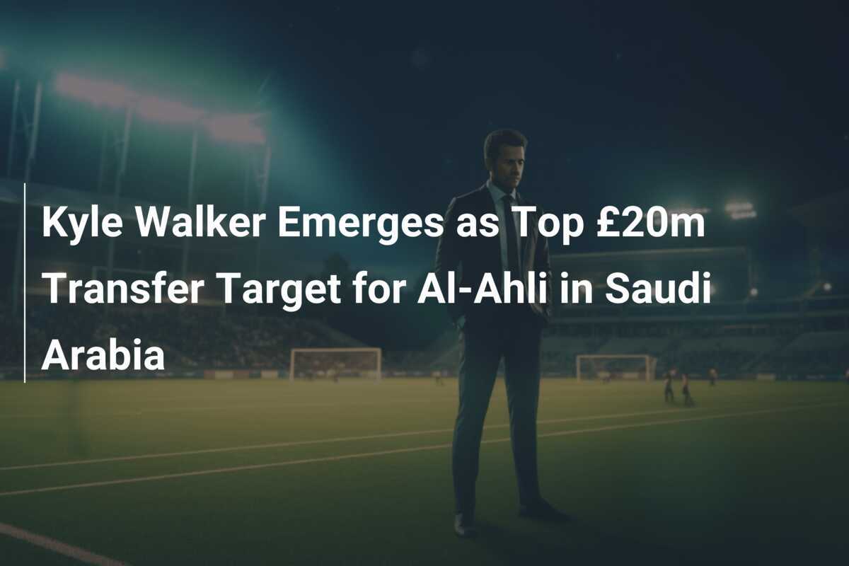 Kyle Walker Emerges as Top £20m Transfer Target for AlAhli in Saudi