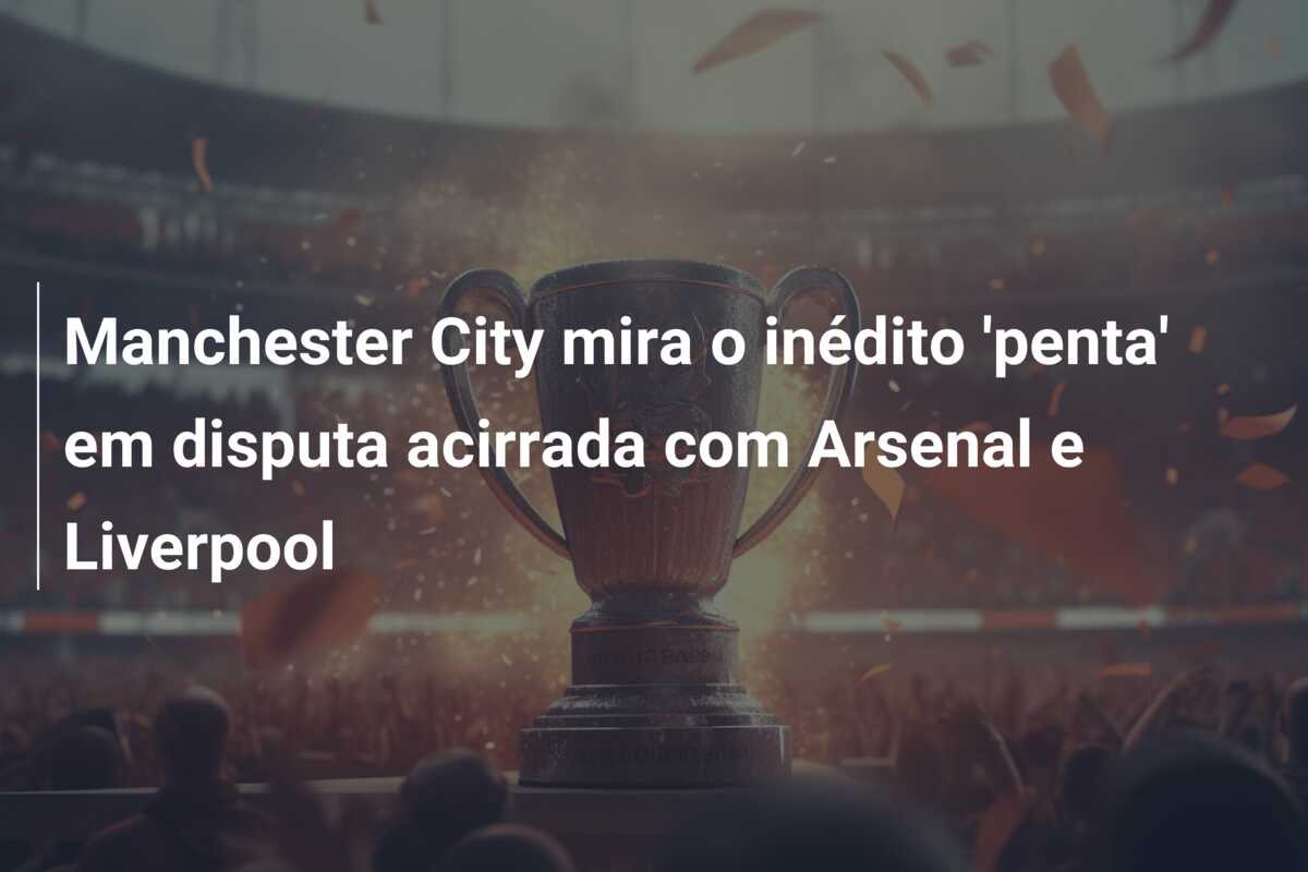 Manchester City mira o inédito ‘penta’ em disputa acirrada com Arsenal e Liverpool