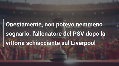 Onestamente, non potevo nemmeno sognarlo: l'allenatore del PSV dopo la vittoria schiacciante sul Liverpool