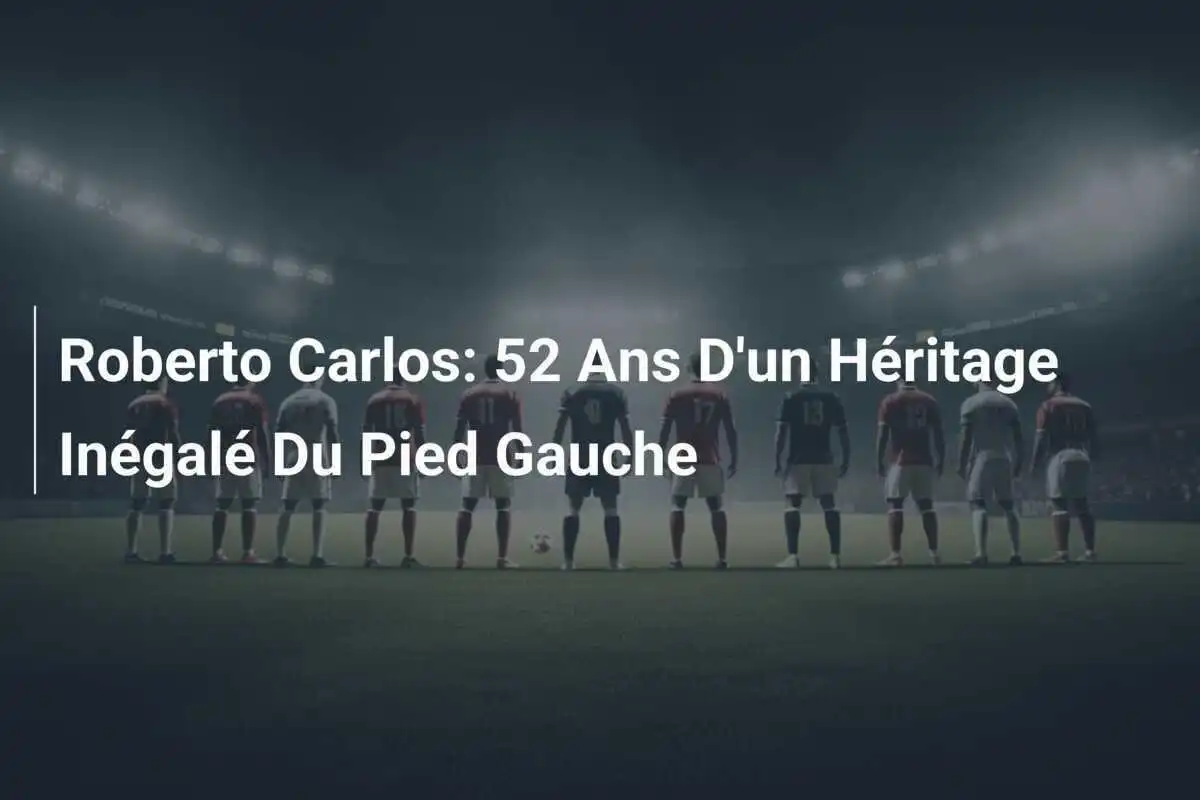 Roberto Carlos: 52 Ans D'un Héritage Inégalé Du Pied Gauche
