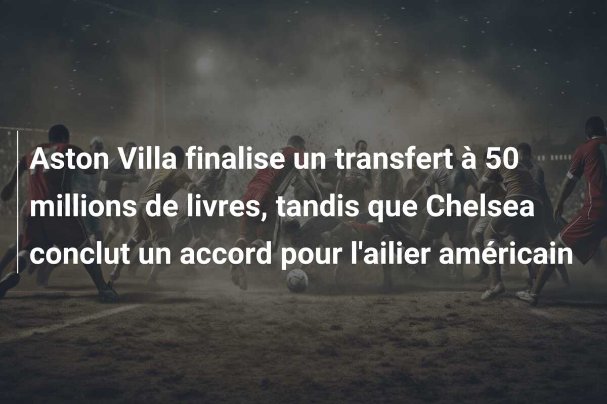 Aston Villa finalise un transfert à 50 millions de livres, tandis que Chelsea conclut un accord pour l’ailier américain