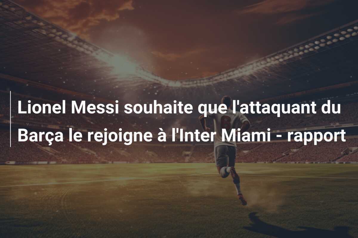 Lionel Messi souhaite que l'attaquant du Barça le rejoigne à l'Inter Miami - rapport