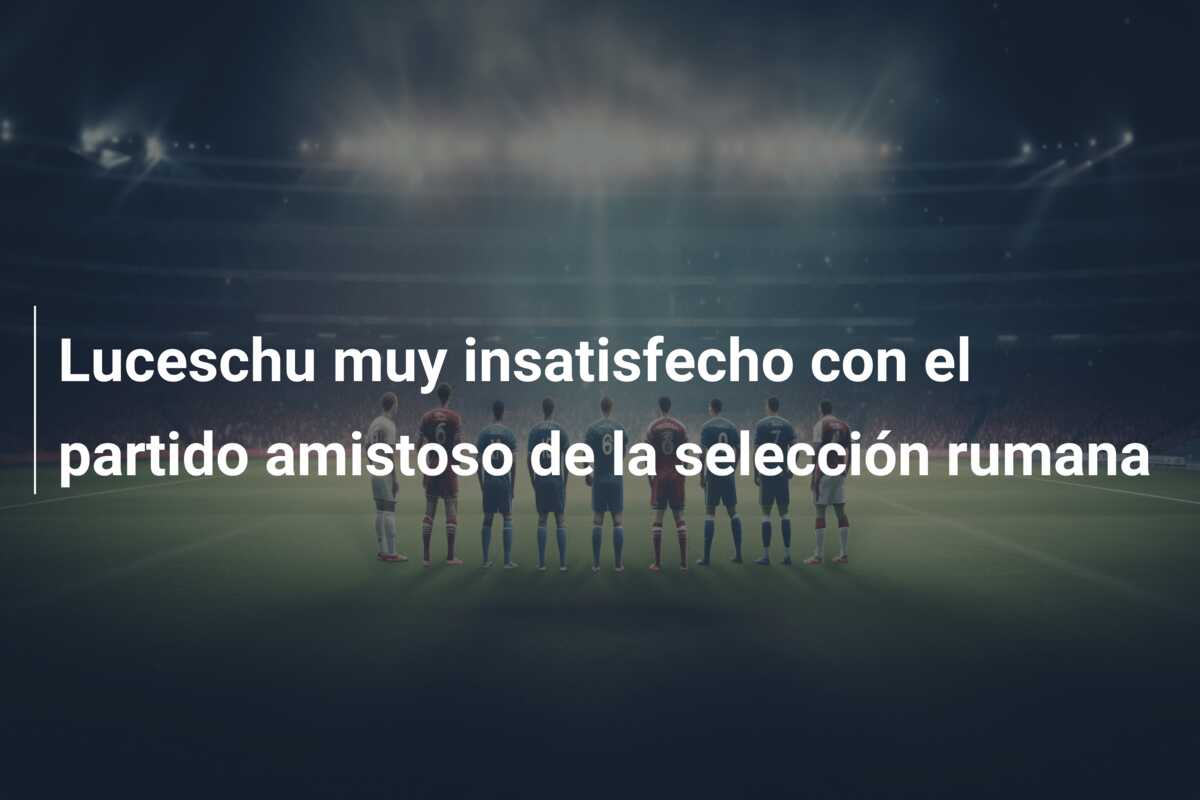 Luceschu muy insatisfecho con el partido amistoso de la selección rumana