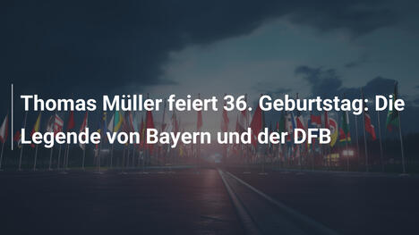 Thomas Müller feiert 36. Geburtstag: Die Legende von Bayern und der DFB