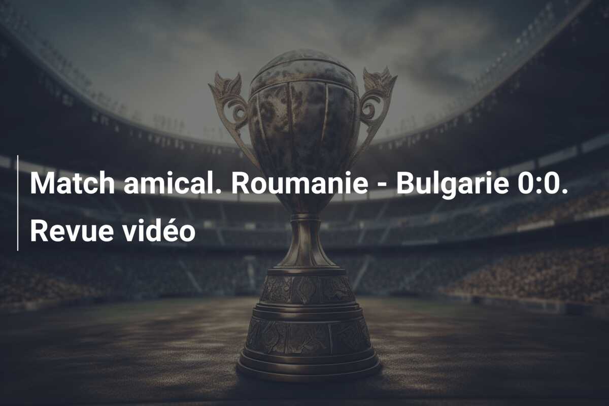 Match amical. Roumanie – Bulgarie 0:0. Revue vidéo