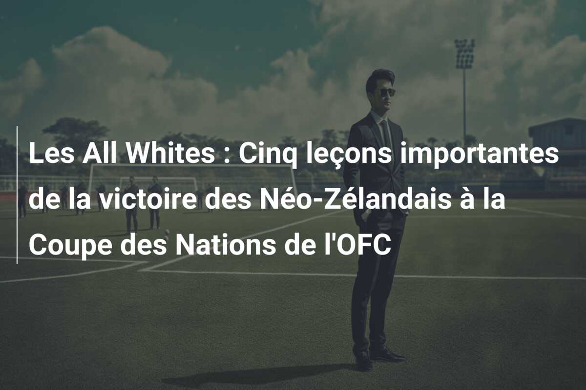 Les All Whites : Cinq leçons importantes de la victoire des Néo-Zélandais à la Coupe des Nations de l’OFC