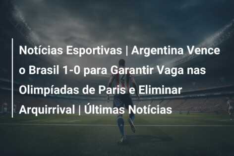 Notícias Esportivas | Argentina Vence o Brasil 1-0 para Garantir Vaga nas Olimpíadas de Paris e Eliminar Arquirrival | Últimas Notícias