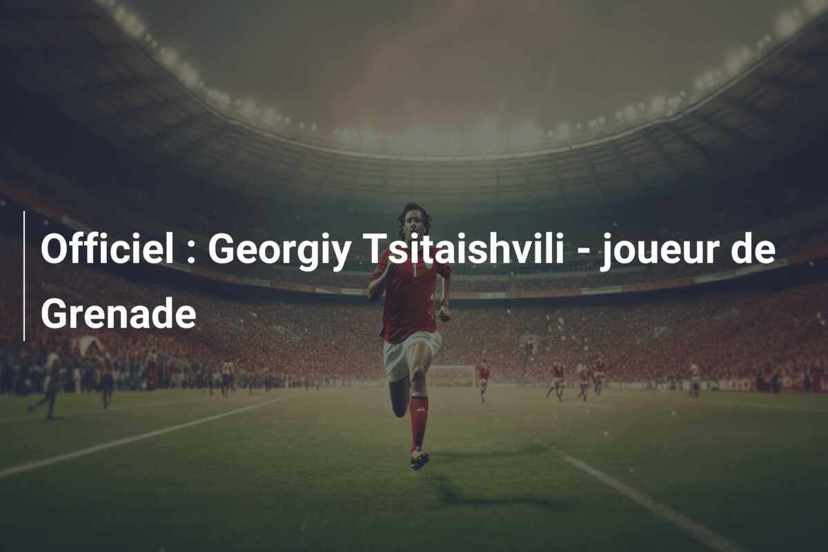 Officiel : Georgiy Tsitaishvili – joueur de Grenade