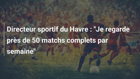 Directeur sportif du Havre : "Je regarde près de 50 matchs complets par semaine"