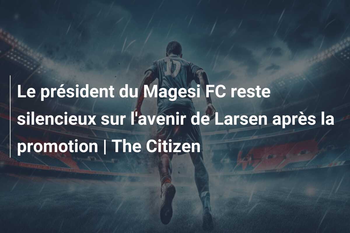 Le président du Magesi FC reste silencieux sur l’avenir de Larsen après la promotion | The Citizen