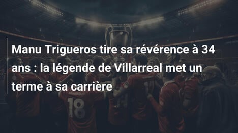 Manu Trigueros tire sa révérence à 34 ans : la légende de Villarreal met un terme à sa carrière