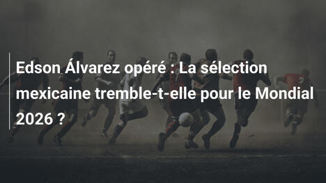 Edson Álvarez opéré : La sélection mexicaine tremble-t-elle pour le Mondial 2026 ?