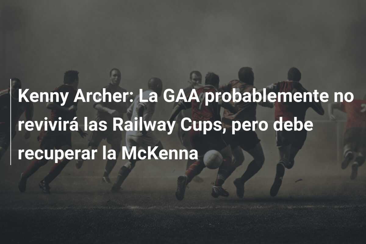 Kenny Archer: La GAA probablemente no revivirá las Railway Cups, pero debe recuperar la McKenna