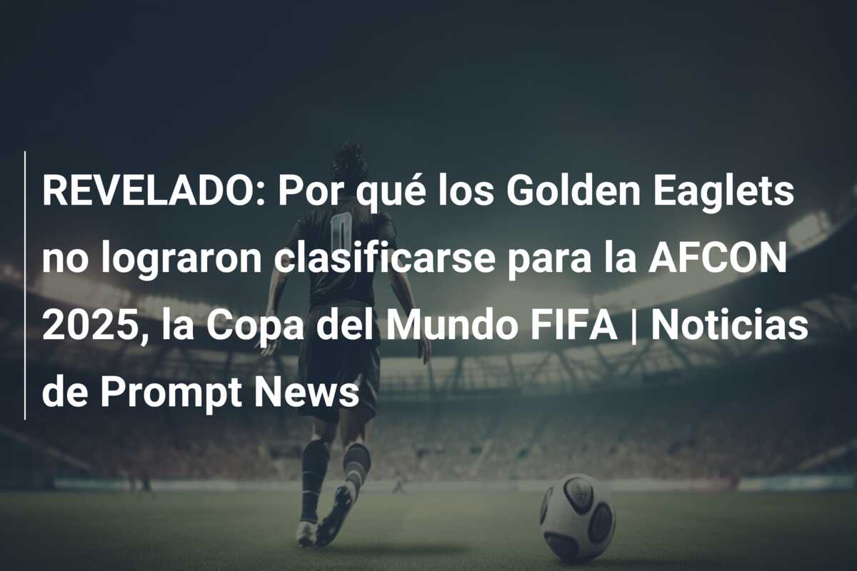 REVELADO: Por qué los Golden Eaglets no lograron clasificarse para la AFCON 2025, la Copa del Mundo FIFA | Noticias de Prompt News