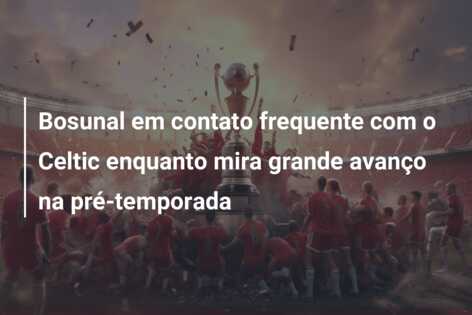 Bosunal em contato frequente com o Celtic enquanto mira grande avanço na pré-temporada