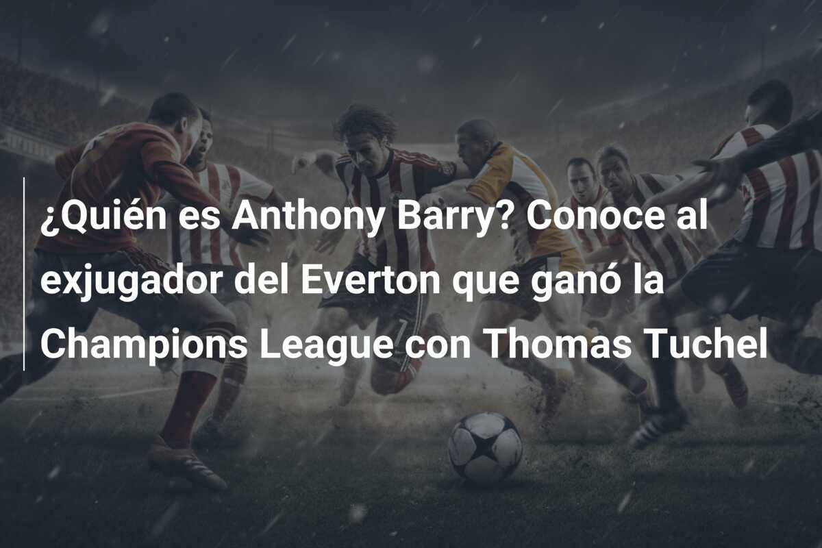 ¿Quién es Anthony Barry? Conoce al exjugador del Everton que ganó la Champions League con Thomas Tuchel