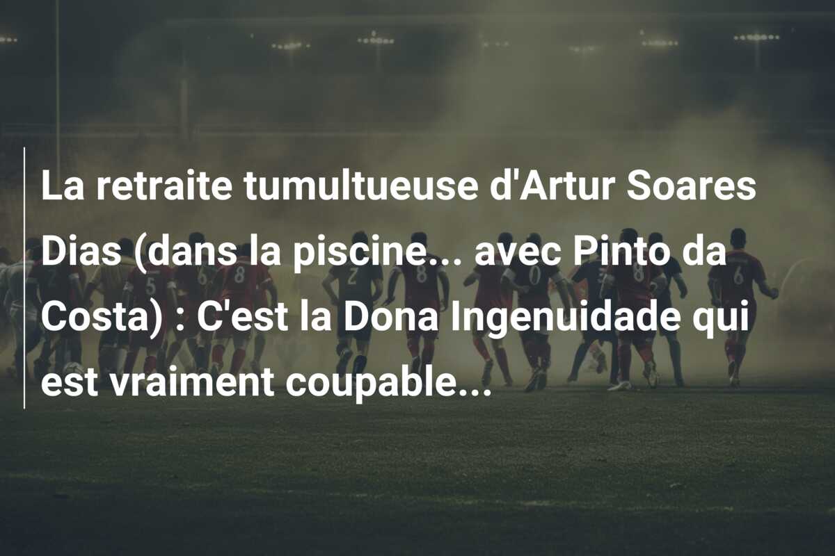 La retraite tumultueuse d’Artur Soares Dias (dans la piscine… avec Pinto da Costa) : C’est la Dona Ingenuidade qui est vraiment coupable…