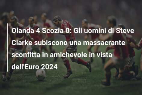 Olanda 4 Scozia 0: Gli uomini di Steve Clarke subiscono una massacrante sconfitta in amichevole in vista dell’Euro 2024