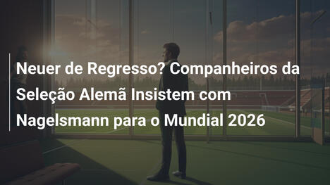 Neuer de Regresso? Companheiros da Seleção Alemã Insistem com Nagelsmann para o Mundial 2026