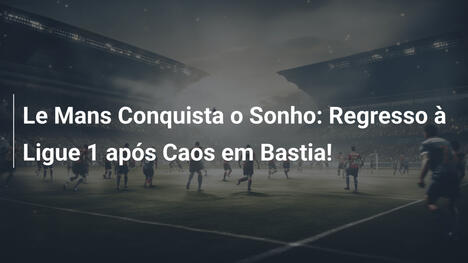Le Mans Conquista o Sonho: Regresso à Ligue 1 após Caos em Bastia!