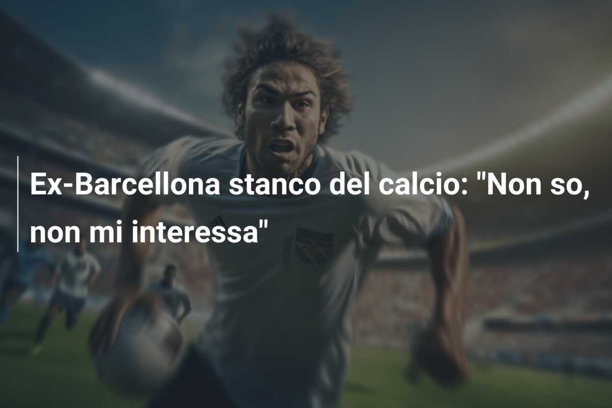 Ex-Barcellona stanco del calcio: "Non so, non mi interessa"