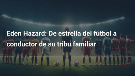 Eden Hazard: De estrella del fútbol a conductor de su tribu familiar