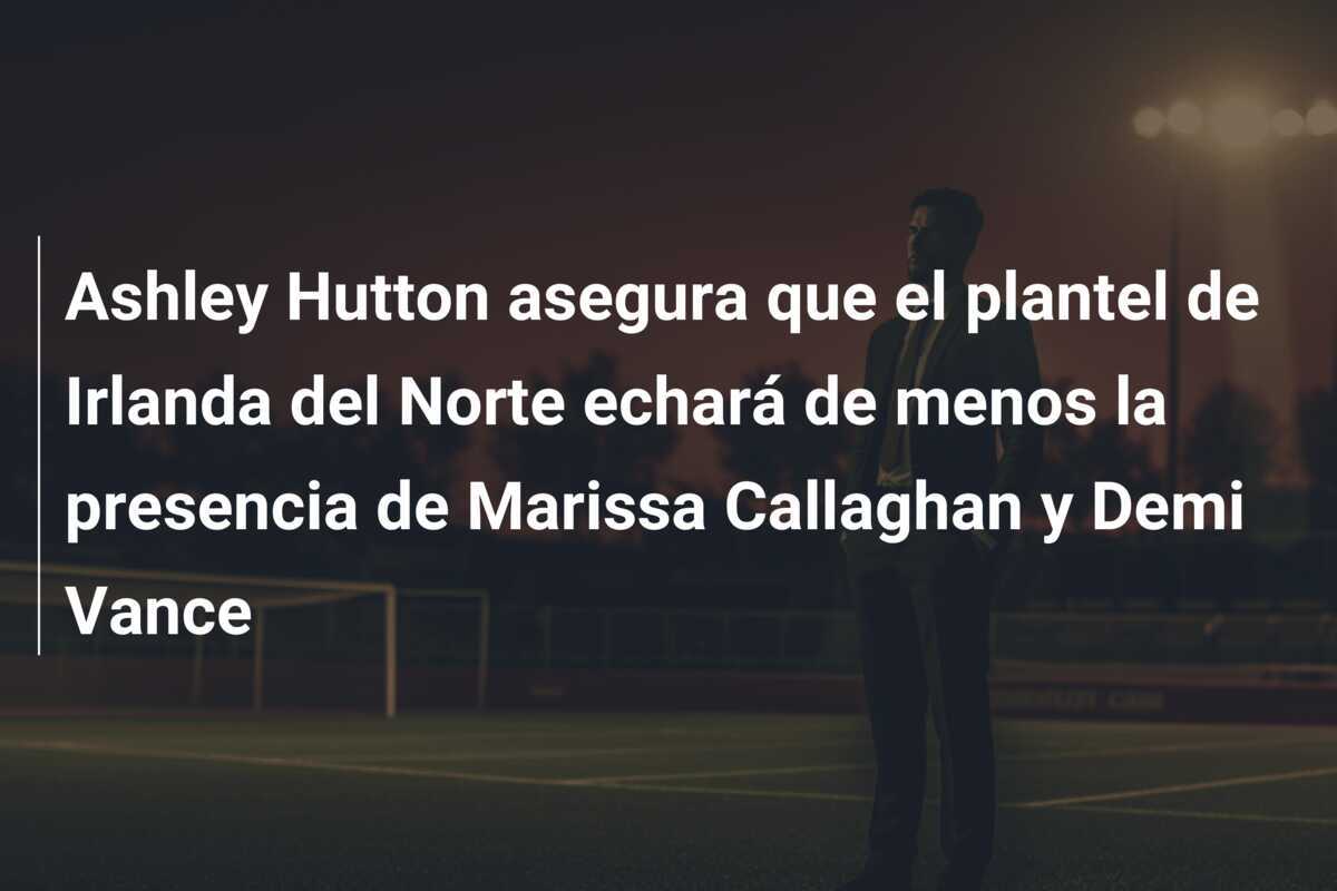 Ashley Hutton asegura que el plantel de Irlanda del Norte echará de menos la presencia de Marissa Callaghan y Demi Vance