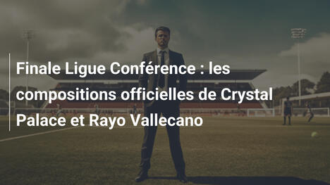 Finale Ligue Conférence : les compositions officielles de Crystal Palace et Rayo Vallecano