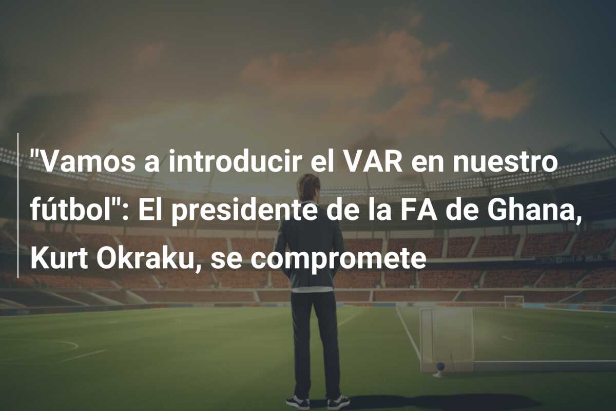 “Vamos a introducir el VAR en nuestro fútbol”: El presidente de la FA de Ghana, Kurt Okraku, se compromete